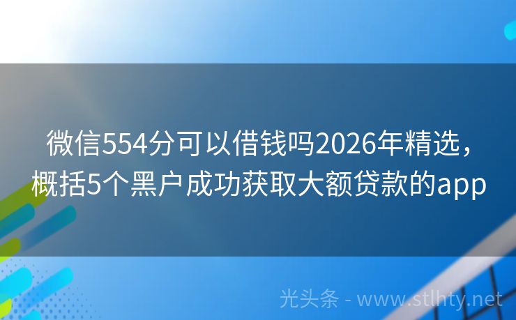 微信554分可以借钱吗2026年精选，概括5个黑户成功获取大额贷款的app
