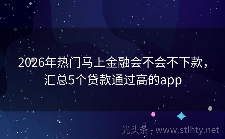 2026年热门马上金融会不会不下款，汇总5个贷款通过高的app