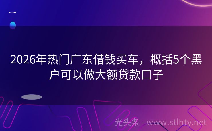 2026年热门广东借钱买车，概括5个黑户可以做大额贷款口子