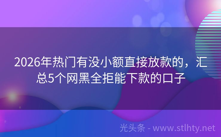 2026年热门有没小额直接放款的，汇总5个网黑全拒能下款的口子