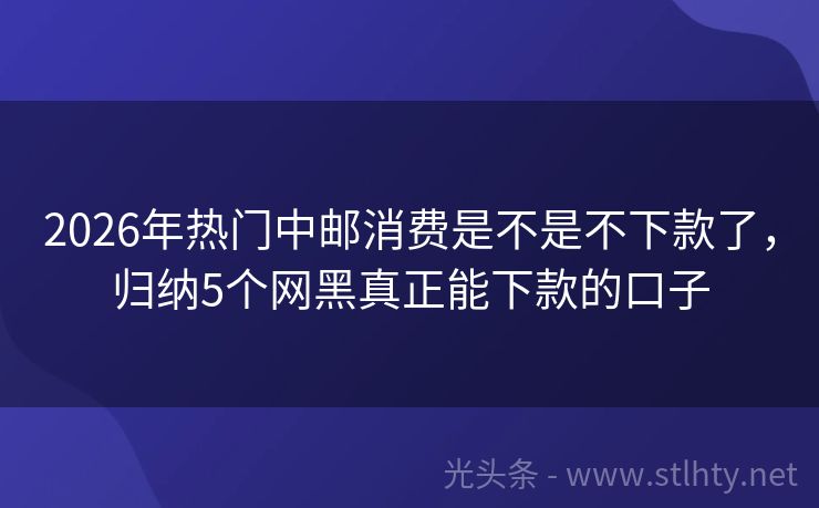 2026年热门中邮消费是不是不下款了，归纳5个网黑真正能下款的口子