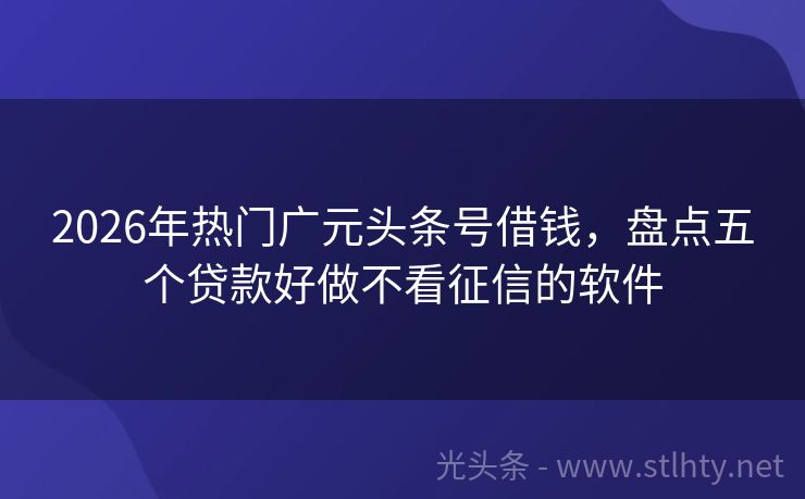 2026年热门广元头条号借钱，盘点五个贷款好做不看征信的软件