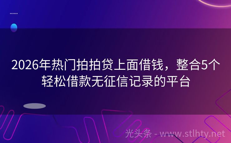 2026年热门拍拍贷上面借钱，整合5个轻松借款无征信记录的平台
