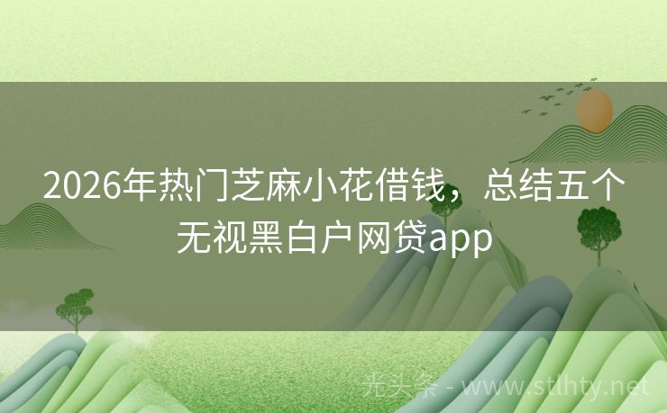 2026年热门芝麻小花借钱，总结五个无视黑白户网贷app