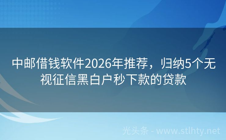 中邮借钱软件2026年推荐，归纳5个无视征信黑白户秒下款的贷款
