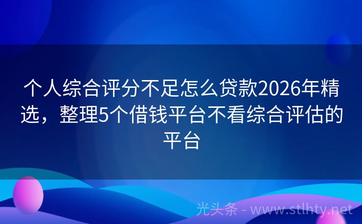 个人综合评分不足怎么贷款2026年精选，整理5个借钱平台不看综合评估的平台