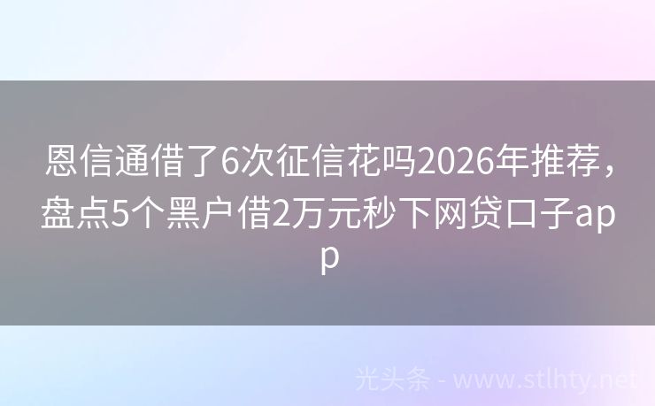 恩信通借了6次征信花吗2026年推荐，盘点5个黑户借2万元秒下网贷口子app