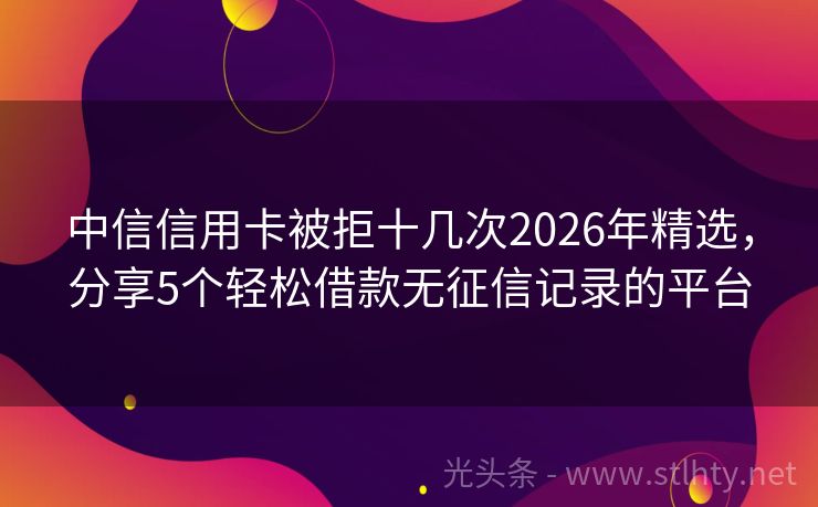 中信信用卡被拒十几次2026年精选，分享5个轻松借款无征信记录的平台