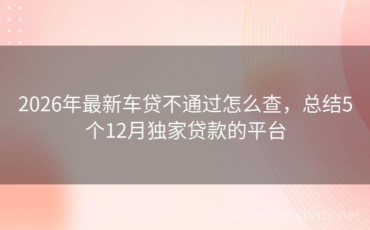 2026年最新车贷不通过怎么查，总结5个12月独家贷款的平台