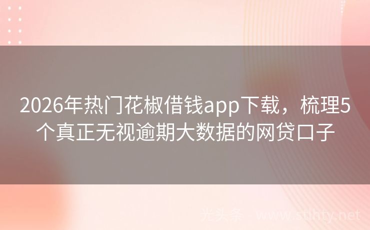 2026年热门花椒借钱app下载，梳理5个真正无视逾期大数据的网贷口子