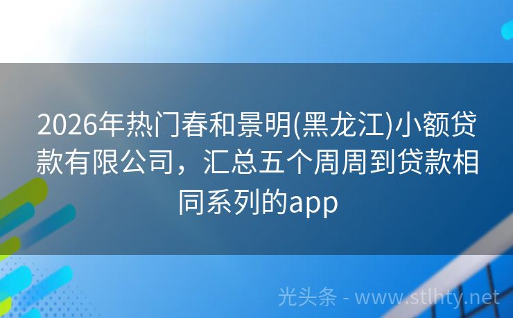 2026年热门春和景明(黑龙江)小额贷款有限公司，汇总五个周周到贷款相同系列的app