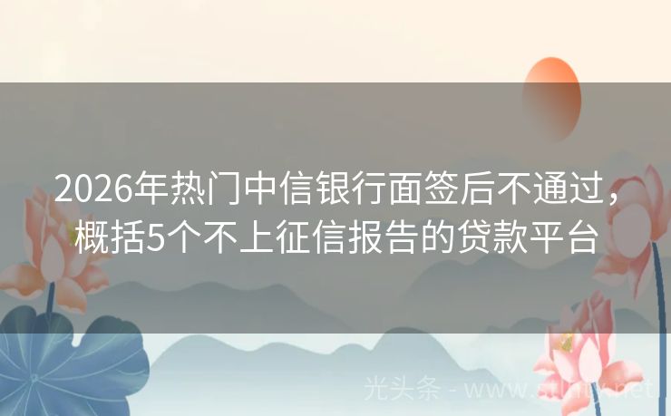 2026年热门中信银行面签后不通过，概括5个不上征信报告的贷款平台