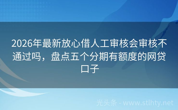 2026年最新放心借人工审核会审核不通过吗，盘点五个分期有额度的网贷口子