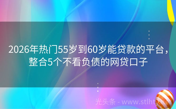 2026年热门55岁到60岁能贷款的平台，整合5个不看负债的网贷口子