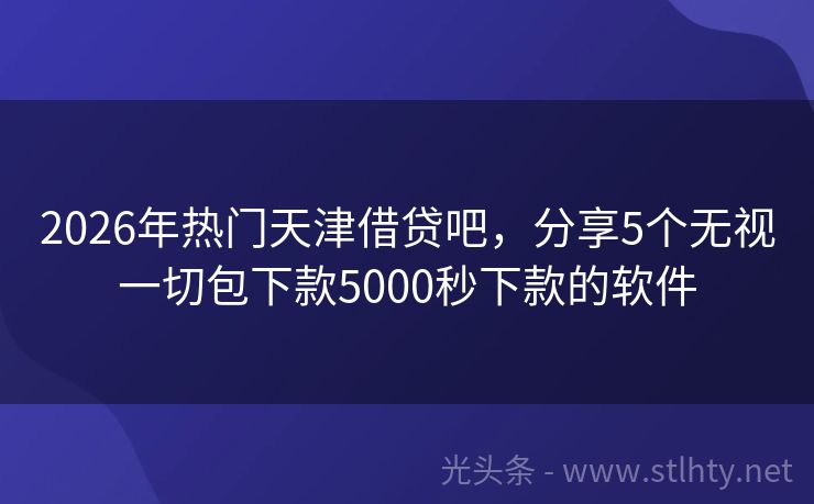 2026年热门天津借贷吧，分享5个无视一切包下款5000秒下款的软件