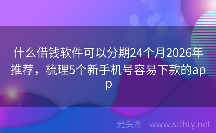 什么借钱软件可以分期24个月2026年推荐，梳理5个新手机号容易下款的app