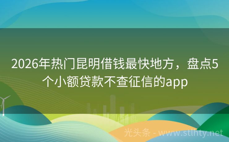 2026年热门昆明借钱最快地方，盘点5个小额贷款不查征信的app