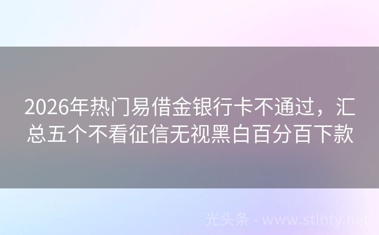 2026年热门易借金银行卡不通过，汇总五个不看征信无视黑白百分百下款