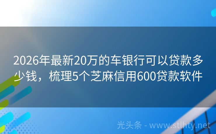 2026年最新20万的车银行可以贷款多少钱，梳理5个芝麻信用600贷款软件