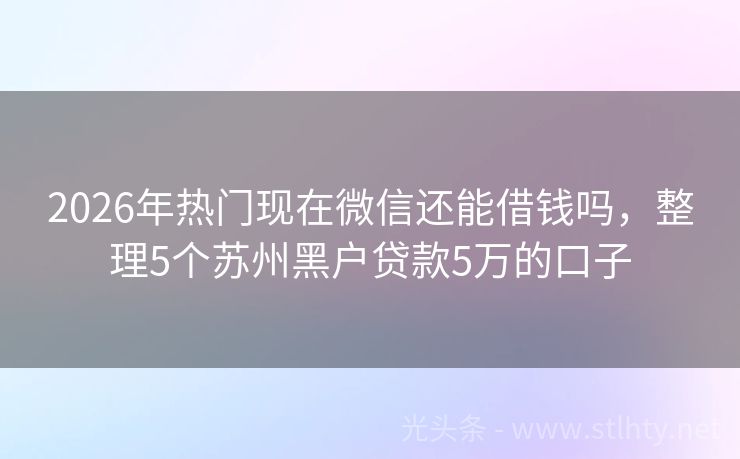 2026年热门现在微信还能借钱吗，整理5个苏州黑户贷款5万的口子