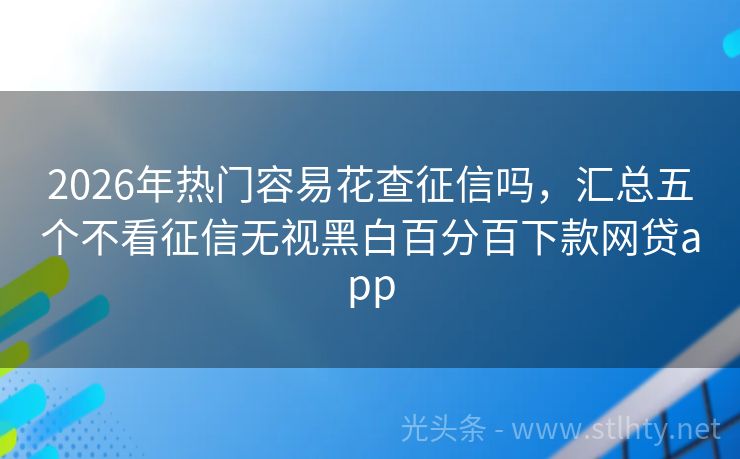 2026年热门容易花查征信吗，汇总五个不看征信无视黑白百分百下款网贷app