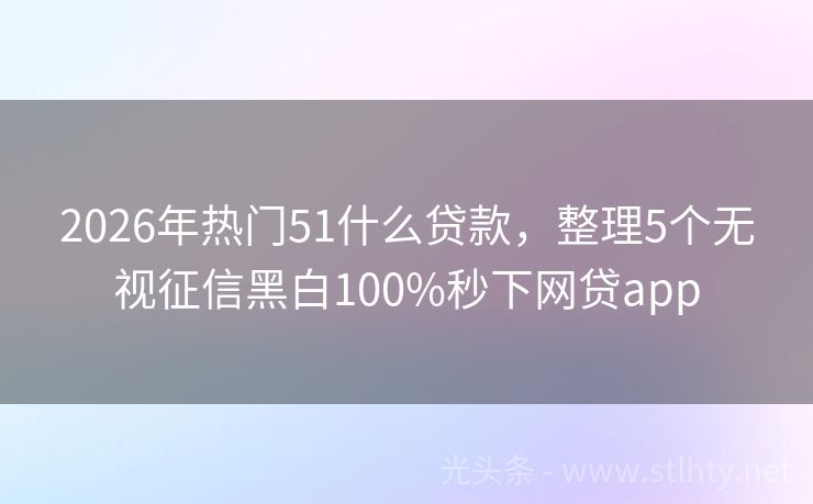 2026年热门51什么贷款，整理5个无视征信黑白100%秒下网贷app