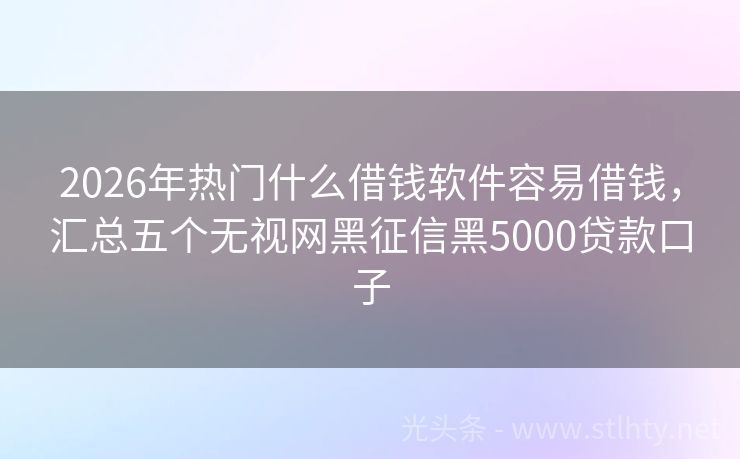 2026年热门什么借钱软件容易借钱，汇总五个无视网黑征信黑5000贷款口子