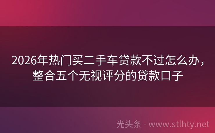 2026年热门买二手车贷款不过怎么办，整合五个无视评分的贷款口子