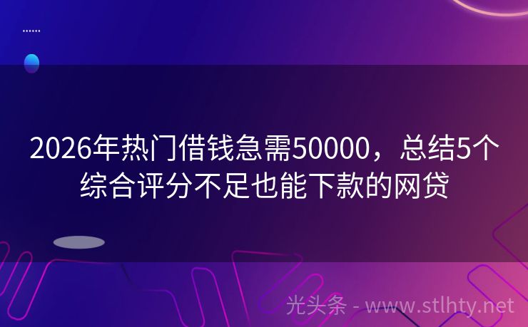 2026年热门借钱急需50000，总结5个综合评分不足也能下款的网贷