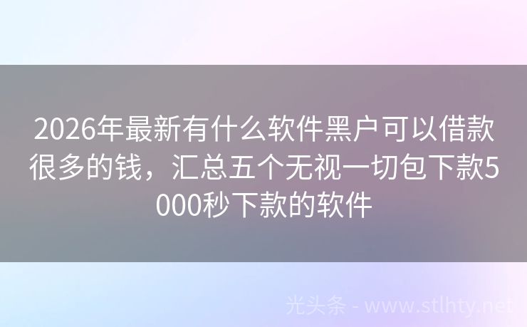 2026年最新有什么软件黑户可以借款很多的钱，汇总五个无视一切包下款5000秒下款的软件