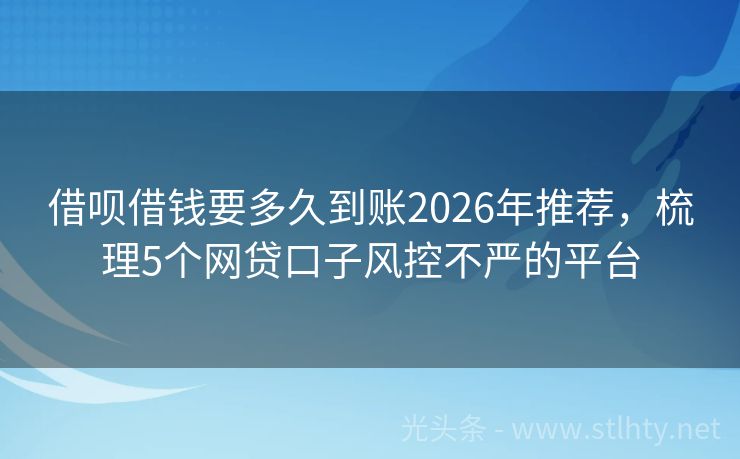 借呗借钱要多久到账2026年推荐，梳理5个网贷口子风控不严的平台