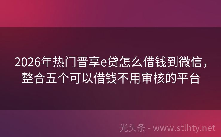 2026年热门晋享e贷怎么借钱到微信,整合五个可以借钱不用审核的平台