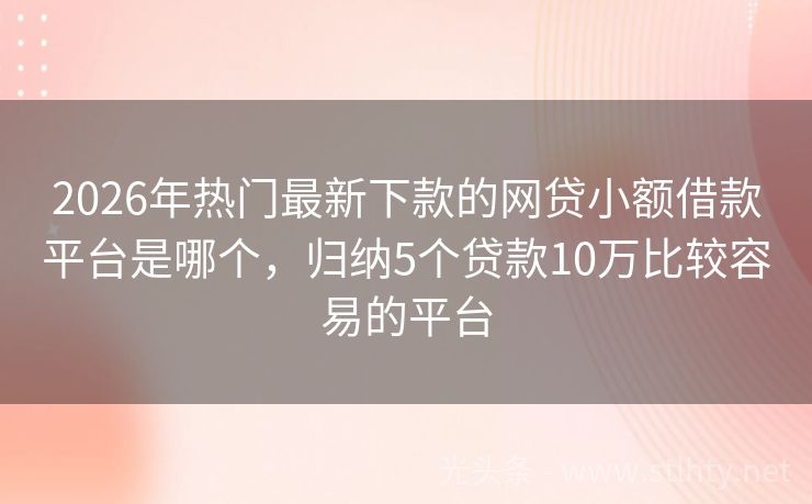2026年热门最新下款的网贷小额借款平台是哪个,归纳5个贷款10万比较容易的平台