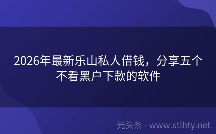 2026年最新乐山私人借钱，分享五个不看黑户下款的软件