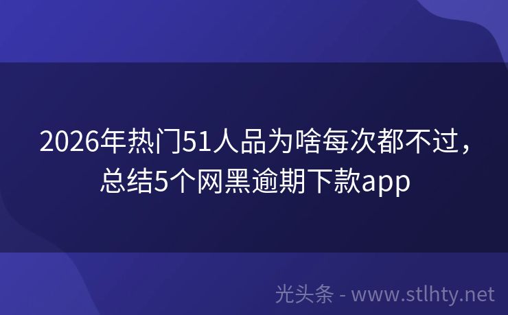 2026年热门51人品为啥每次都不过,总结5个网黑逾期下款app