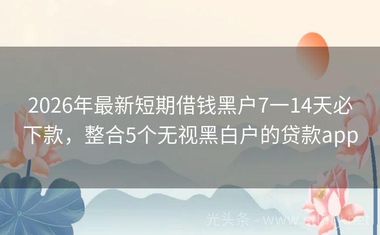 2026年最新短期借钱黑户7一14天必下款，整合5个无视黑白户的贷款app