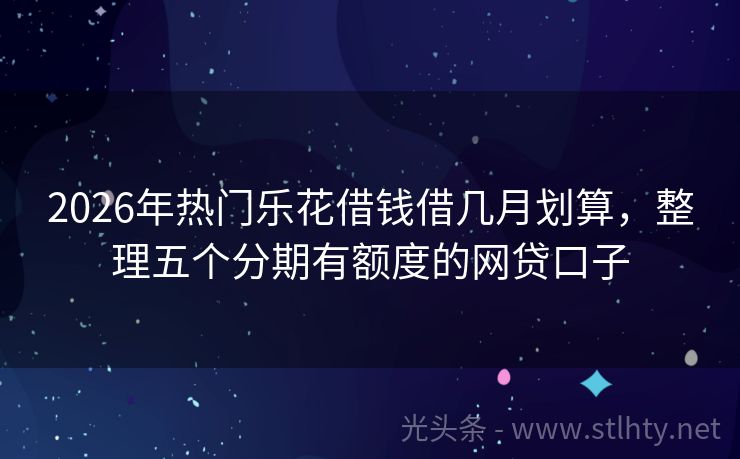 2026年热门乐花借钱借几月划算,整理五个分期有额度的网贷口子