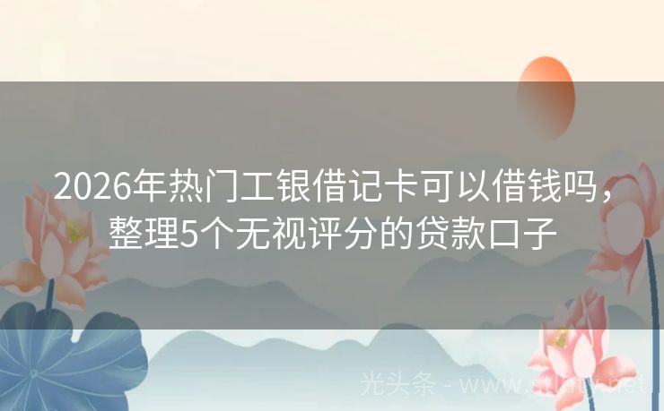 2026年热门工银借记卡可以借钱吗,整理5个无视评分的贷款口子
