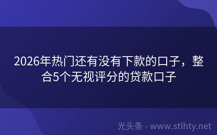 2026年热门还有没有下款的口子,整合5个无视评分的贷款口子