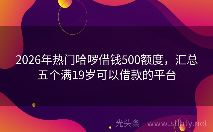 2026年热门哈啰借钱500额度，汇总五个满19岁可以借款的平台