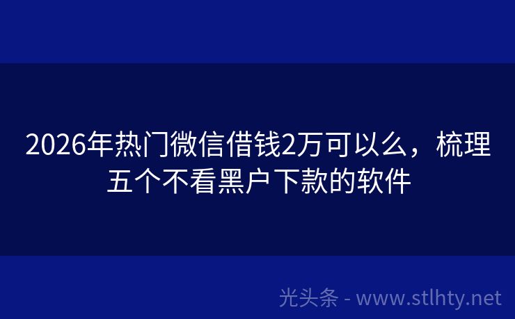 2026年热门微信借钱2万可以么,梳理五个不看黑户下款的软件