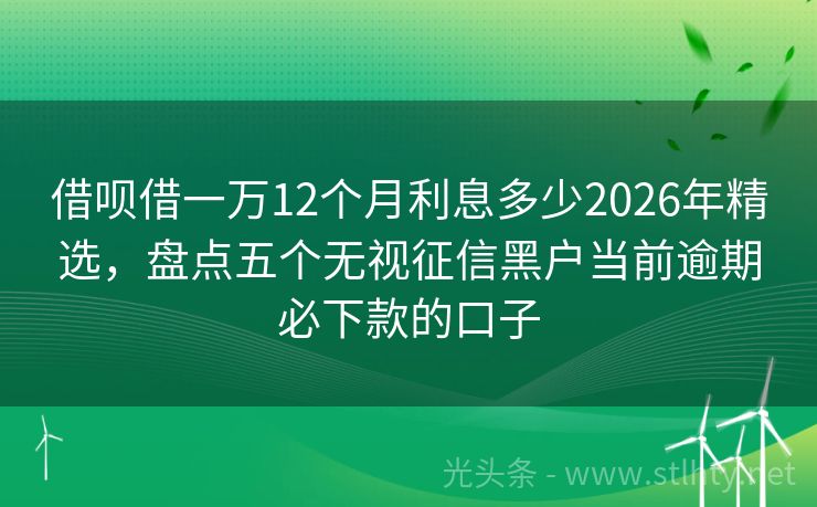 借呗借一万12个月利息多少2026年精选,盘点五个无视征信黑户当前逾期必下款的口子