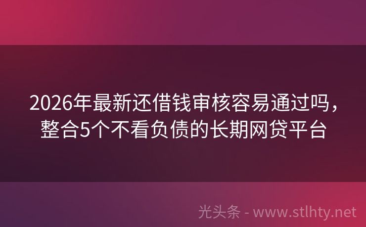 2026年最新还借钱审核容易通过吗,整合5个不看负债的长期网贷平台