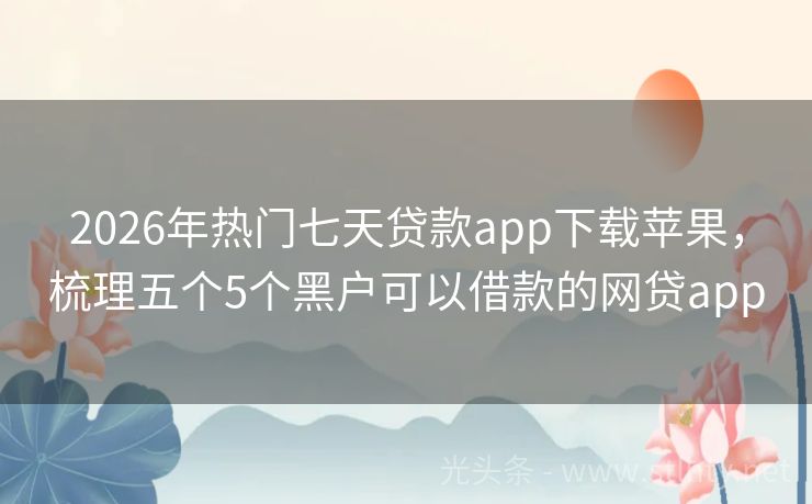 2026年热门七天贷款app下载苹果,梳理五个5个黑户可以借款的网贷app
