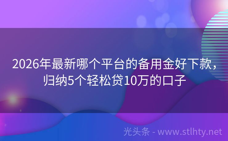 2026年最新哪个平台的备用金好下款，归纳5个轻松贷10万的口子
