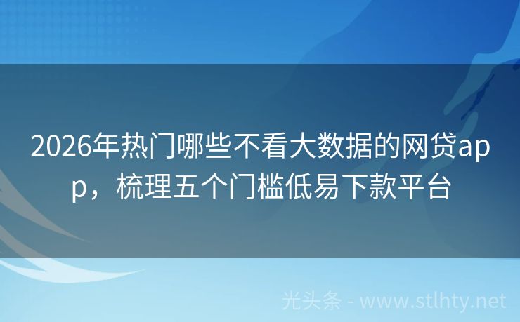 2026年热门哪些不看大数据的网贷app，梳理五个门槛低易下款平台