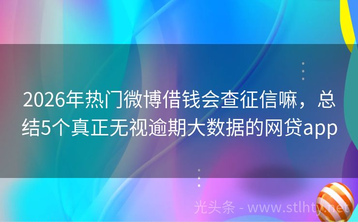 2026年热门微博借钱会查征信嘛，总结5个真正无视逾期大数据的网贷app
