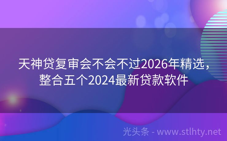 天神贷复审会不会不过2026年精选，整合五个2024最新贷款软件