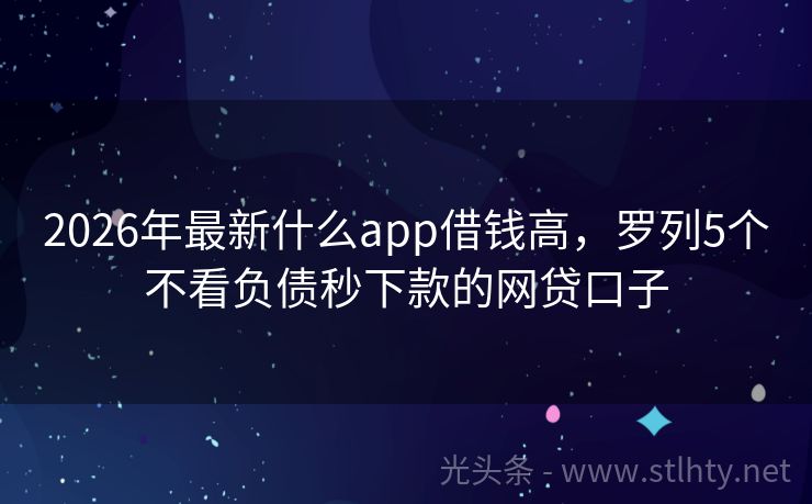 2026年最新什么app借钱高，罗列5个不看负债秒下款的网贷口子