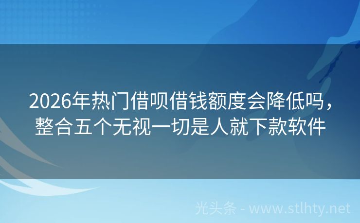 2026年热门借呗借钱额度会降低吗，整合五个无视一切是人就下款软件